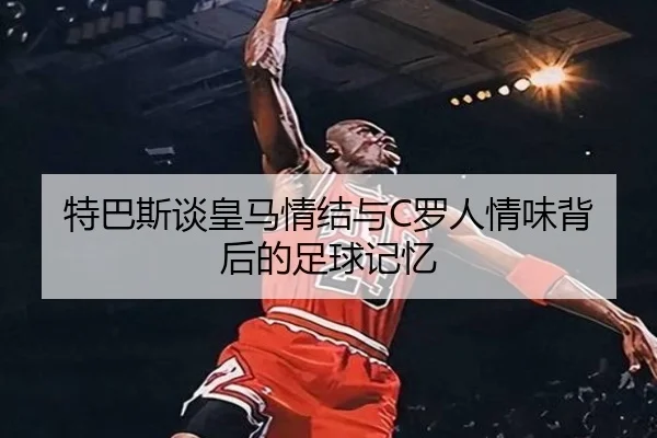 特巴斯谈皇马情结与C罗人情味背后的足球记忆