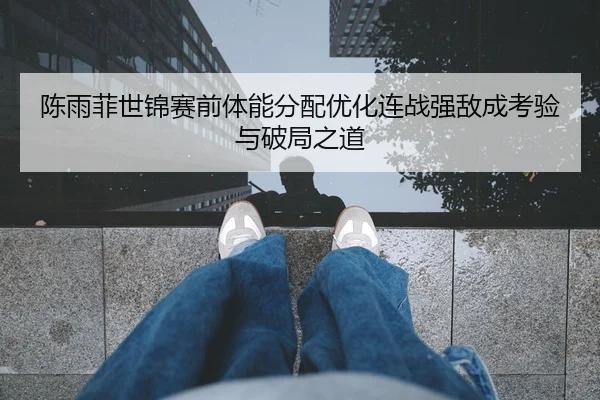 陈雨菲世锦赛前体能分配优化连战强敌成考验与破局之道
